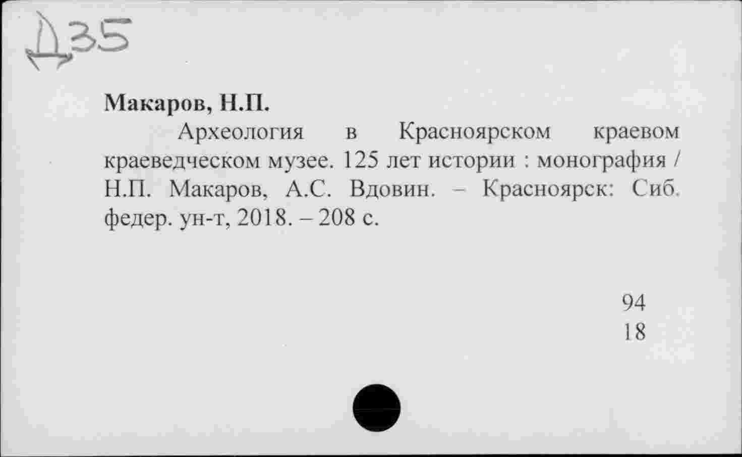 ﻿
Макаров, Н.П.
Археология в Красноярском краевом краеведческом музее. 125 лет истории : монография / Н.П. Макаров, А.С. Вдовин. Красноярск: Сиб. федер. ун-т, 2018. - 208 с.
94
18